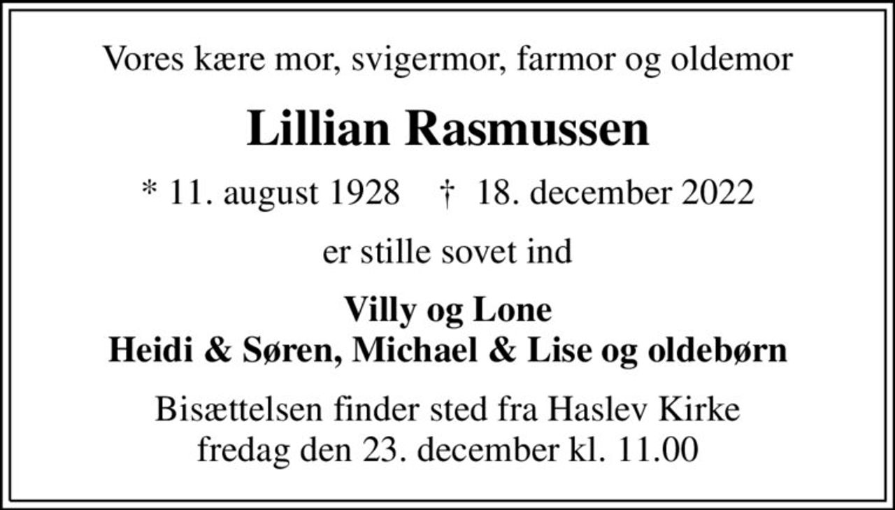 Vores kære mor, svigermor, farmor og oldemor
Lillian Rasmussen
* 11. august 1928    ✝ 18. december 2022
er stille sovet ind
Villy og Lone Heidi & Søren, Michael & Lise og oldebørn
Bisættelsen finder sted fra Haslev Kirke  fredag den 23. december kl. 11.00