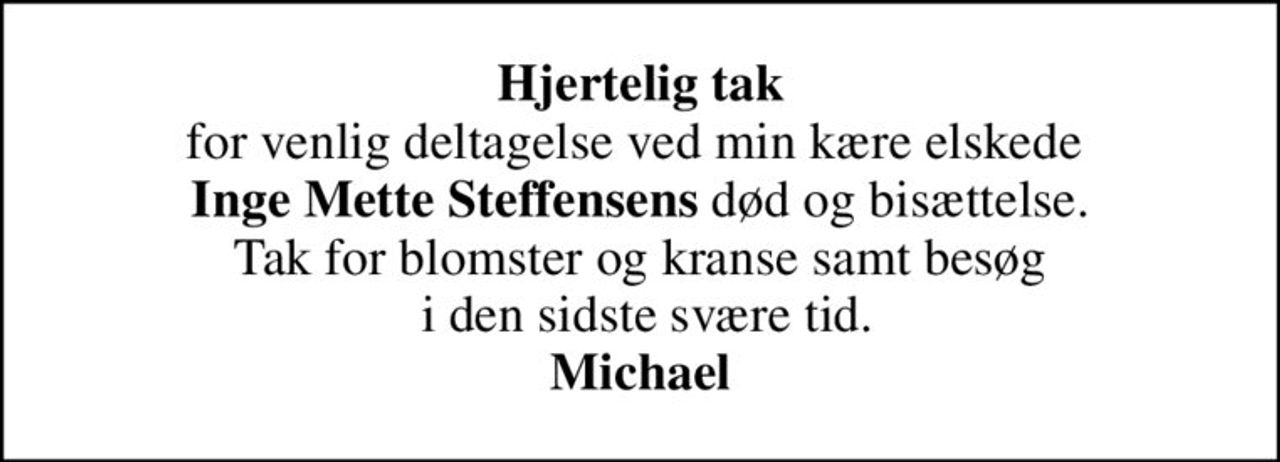 <b>Hjertelig tak</b> for venlig deltagelse ved min kære elskede  <b>Inge Mette Steffensens</b> død og bisættelse. Tak for blomster og kranse samt besøg  i den sidste svære tid. <b>Michael</b>