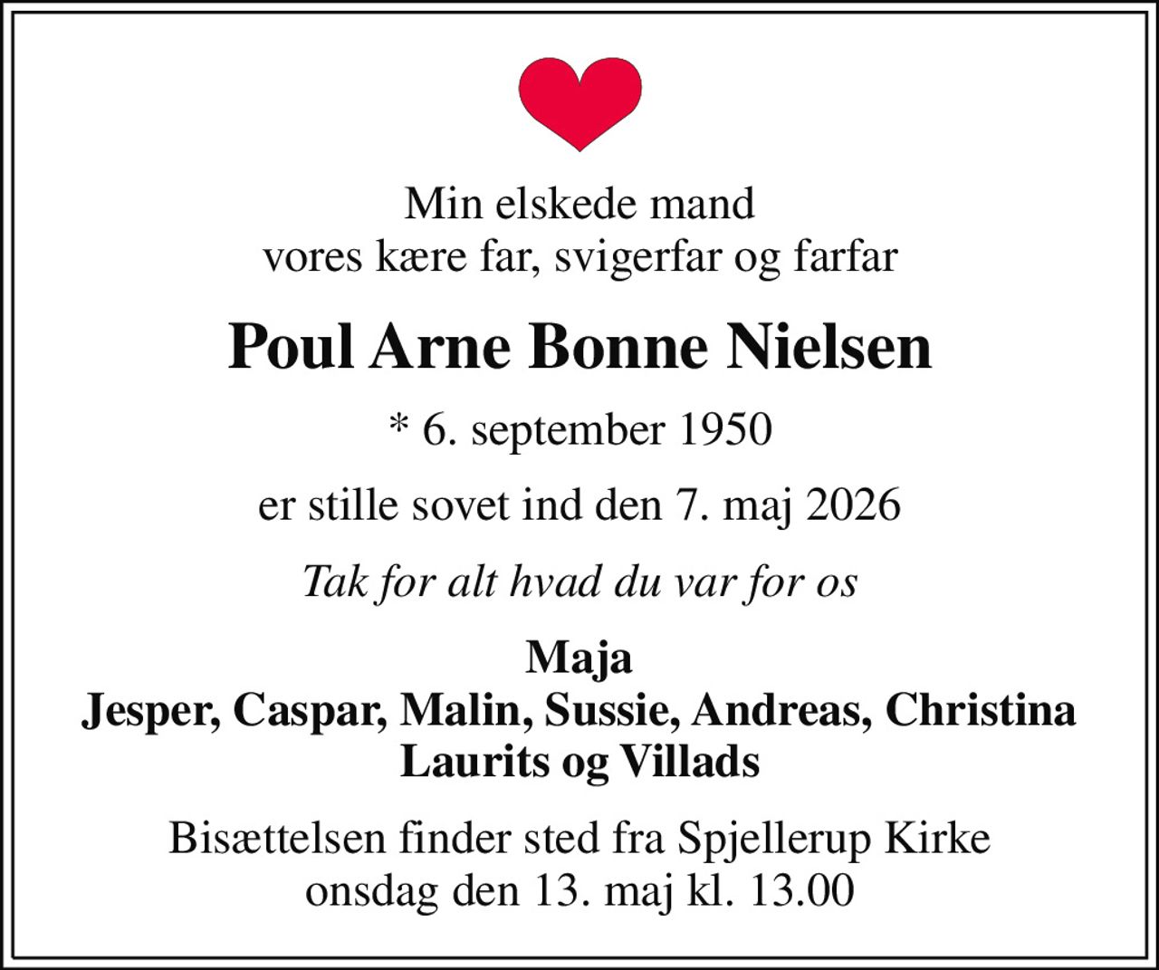 Min elskede mand vores kære far, svigerfar og farfar
Poul Arne Bonne Nielsen
* 6. september 1950
er stille sovet ind den 7. maj 2026
Tak for alt hvad du var for os
Maja Jesper, Caspar, Malin, Sussie, Andreas, Christina Laurits og Villads
Bisættelsen finder sted fra Spjellerup Kirke  onsdag den 13. maj kl. 13.00