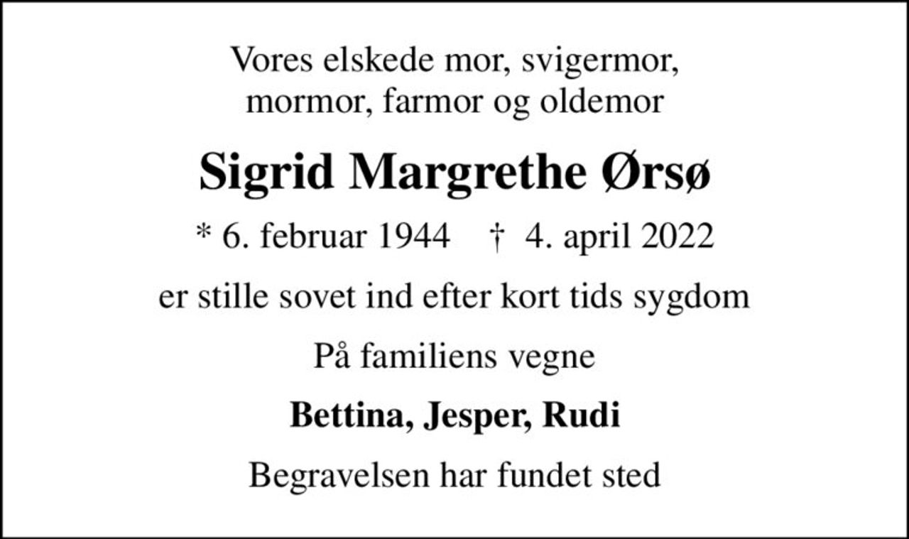 Vores elskede mor, svigermor, mormor, farmor og oldemor
Sigrid Margrethe Ørsø
* 6. februar 1944    ✝ 4. april 2022
er stille sovet ind efter kort tids sygdom
På familiens vegne
Bettina, Jesper, Rudi
Begravelsen har fundet sted