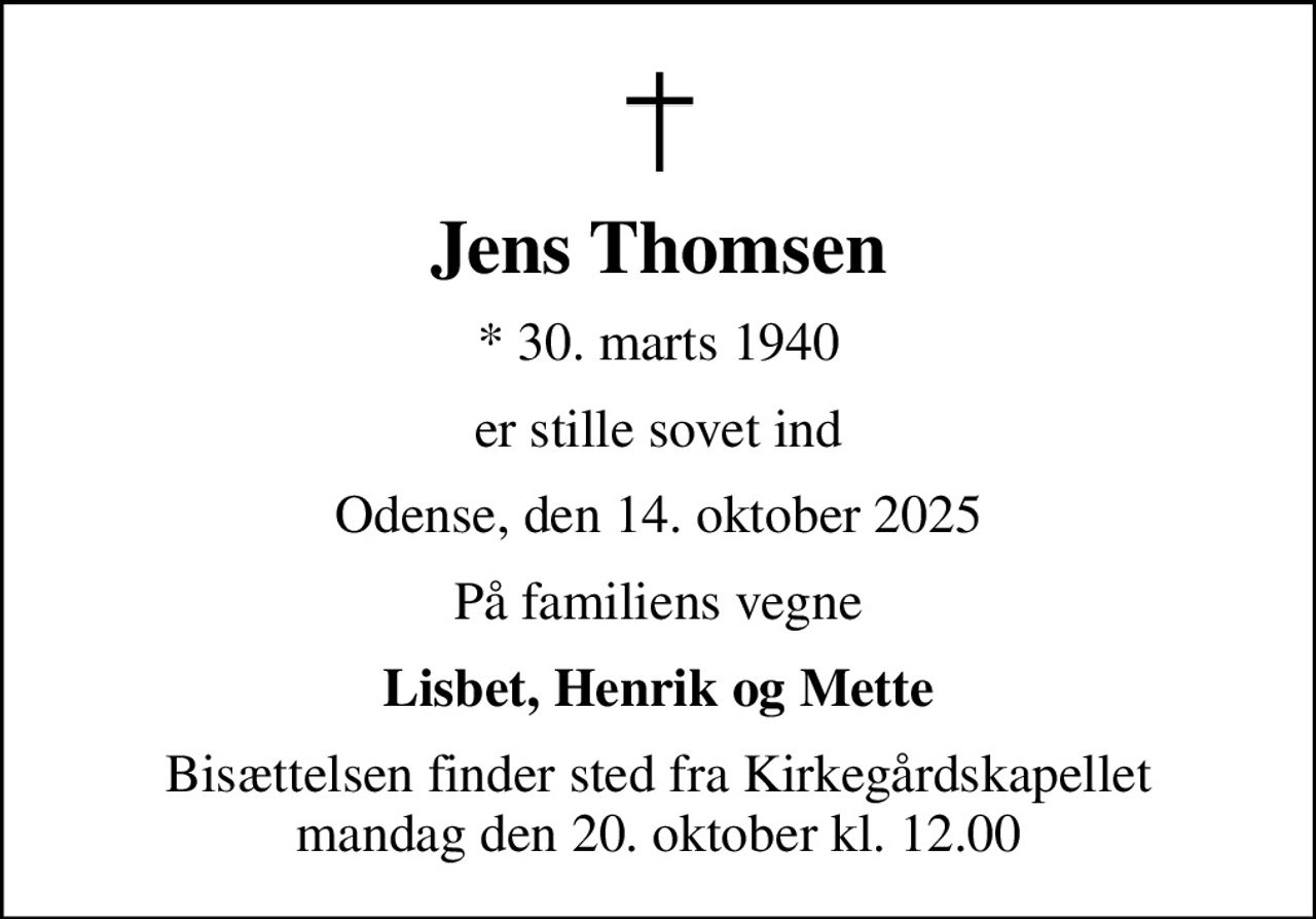 Jens Thomsen
* 30. marts 1940
er stille sovet ind
Odense, den 14. oktober 2025
På familiens vegne
Lisbet, Henrik og Mette
Bisættelsen finder sted fra Kirkegårdskapellet  mandag den 20. oktober kl. 12.00