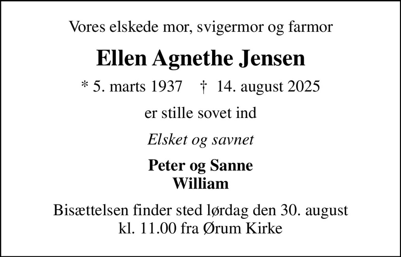 Vores elskede mor, svigermor og farmor
Ellen Agnethe Jensen
* 5. marts 1937    ✝ 14. august 2025
er stille sovet ind
Elsket og savnet
Peter og Sanne William
Bisættelsen finder sted lørdag den 30. august kl. 11.00 fra Ørum Kirke