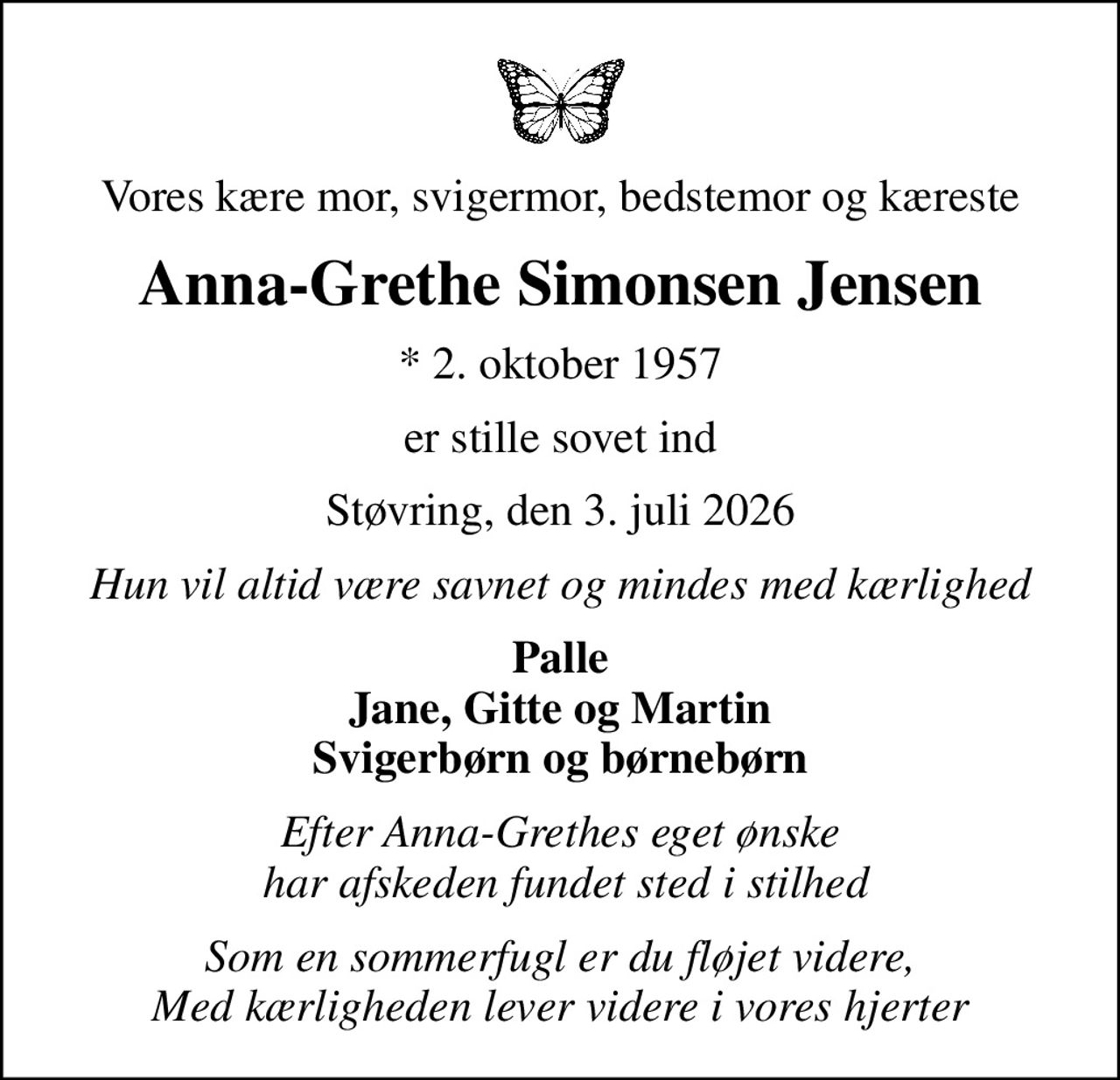Vores kære mor, svigermor, bedstemor og kæreste
Anna-Grethe Simonsen Jensen
* 2. oktober 1957
er stille sovet ind
Støvring, den 3. juli 2026
Hun vil altid være savnet og mindes med kærlighed
Palle Jane, Gitte og Martin Svigerbørn og børnebørn
Efter Anna-Grethes eget ønske  har afskeden fundet sted i stilhed
Som en sommerfugl er du fløjet videre, Med kærligheden lever videre i vores hjerter