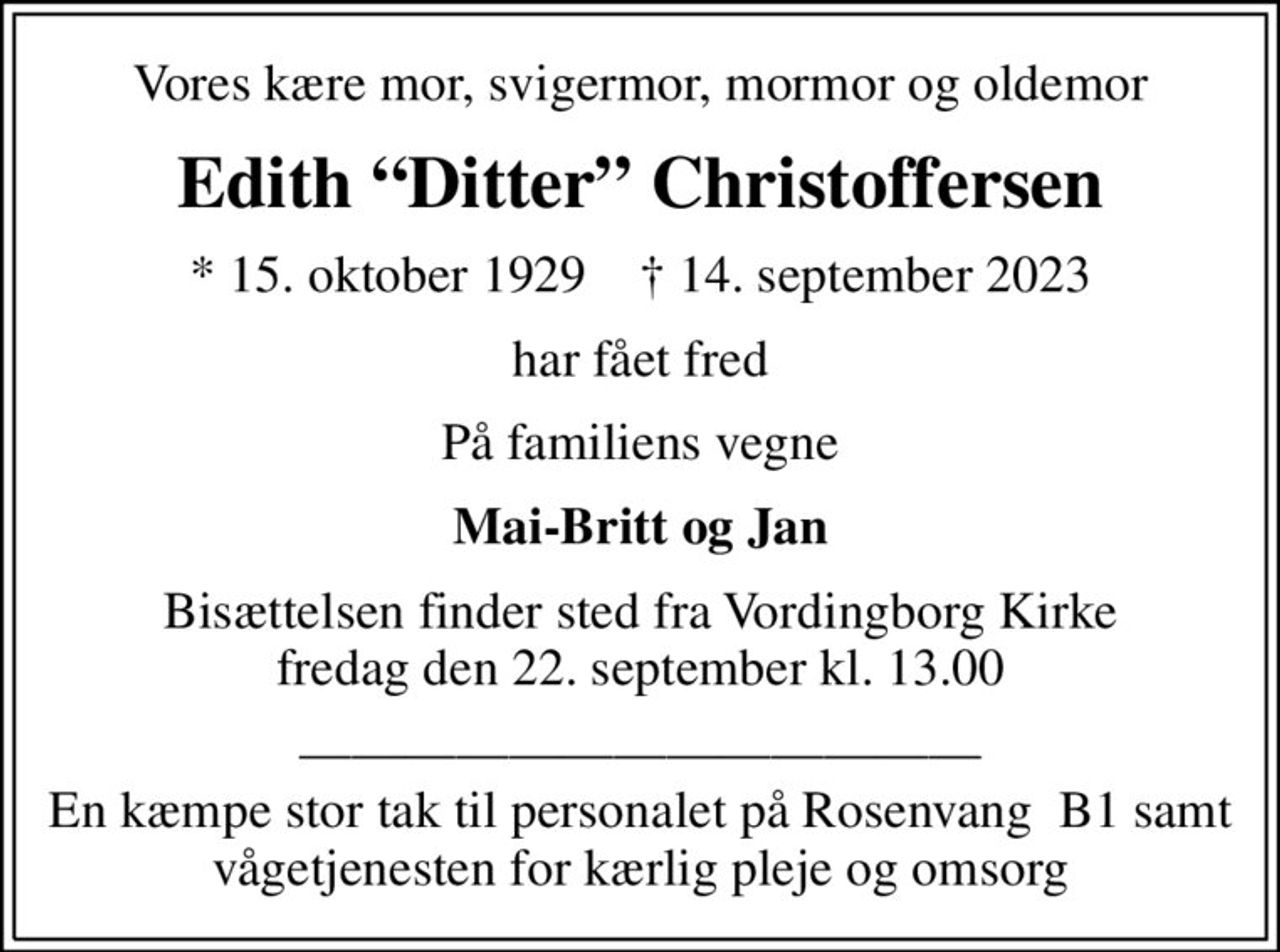 Vores kære mor, svigermor, mormor og oldemor
Edith Ditter Christoffersen
* 15. oktober 1929    ✝ 14. september 2023
har fået fred
På familiens vegne
Mai-Britt og Jan
Bisættelsen finder sted fra Vordingborg Kirke  fredag den 22. september kl. 13.00 
 En kæmpe stor tak til personalet på Rosenvang  B1 samt vågetjenesten for kærlig pleje og omsorg