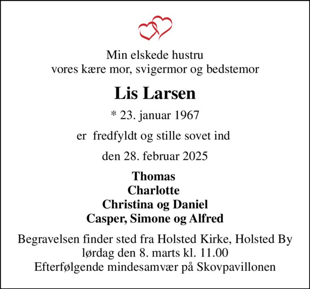 Min elskede hustru vores kære mor, svigermor og bedstemor
Lis Larsen
* 23. januar 1967
er  fredfyldt og stille sovet ind 
den 28. februar 2025
Thomas  Charlotte  Christina og Daniel Casper, Simone og Alfred
Begravelsen finder sted fra Holsted Kirke, Holsted By  lørdag den 8. marts kl. 11.00  Efterfølgende mindesamvær på Skovpavillonen