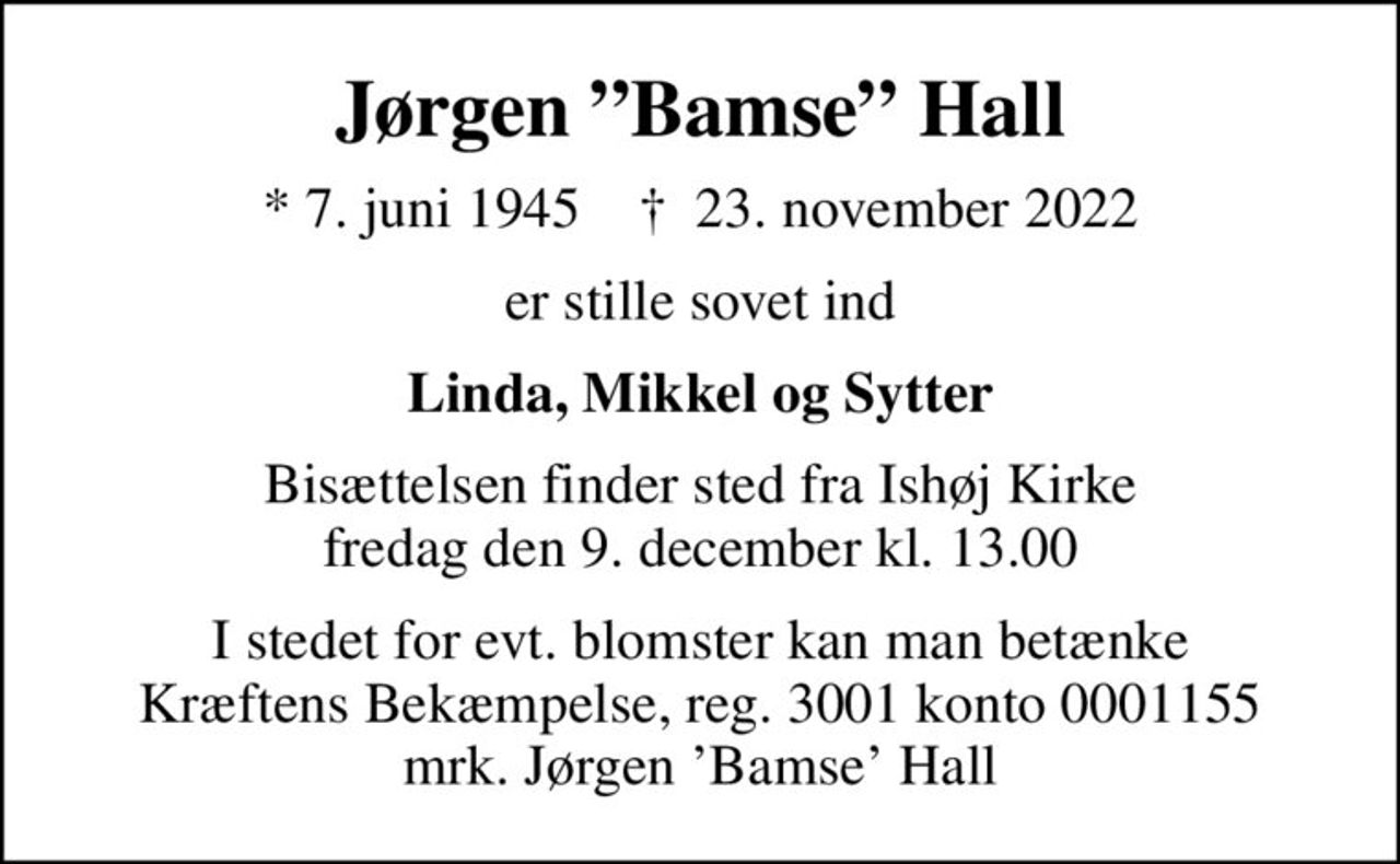 Jørgen Bamse Hall
* 7. juni 1945    ✝ 23. november 2022
er stille sovet ind
Linda, Mikkel og Sytter
Bisættelsen finder sted fra Ishøj Kirke  fredag den 9. december kl. 13.00 
I stedet for evt. blomster kan man betænke
					Kræftens Bekæmpelse reg.3001konto0001155mrk. Jørgen
					Hall