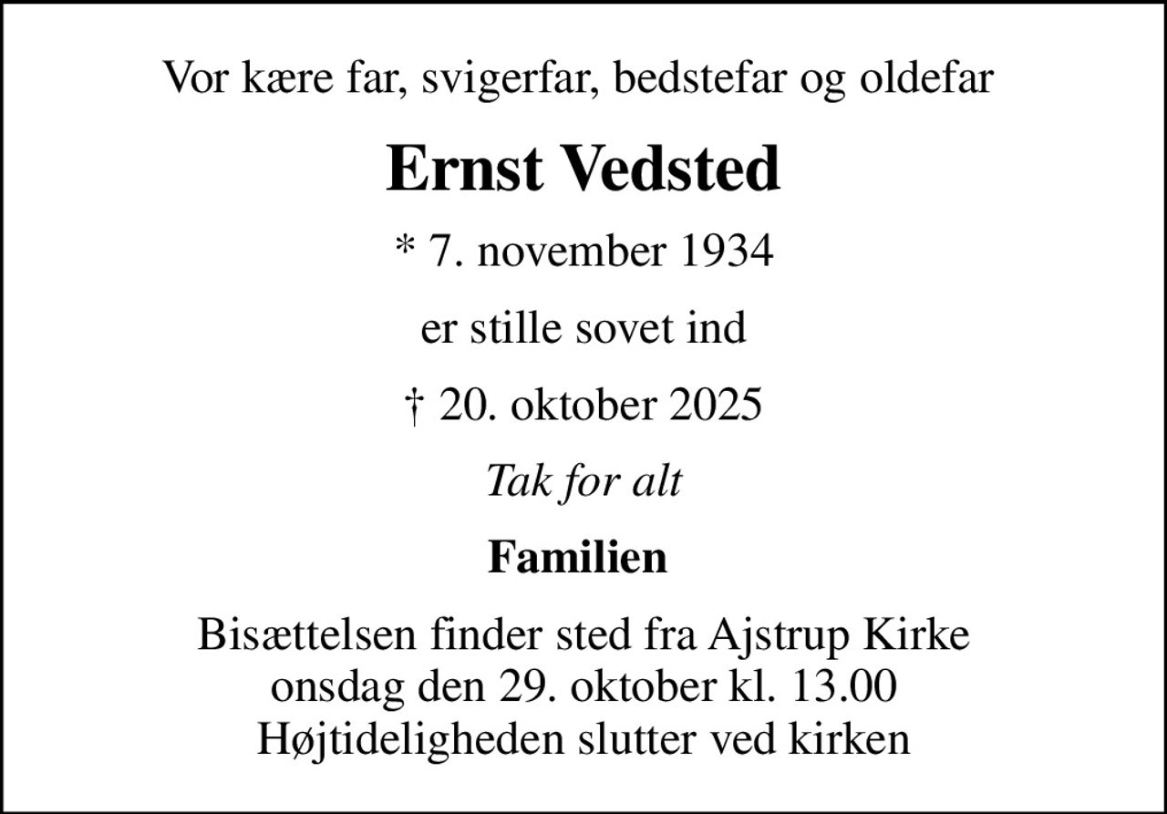 Vor kære far, svigerfar, bedstefar og oldefar 
Ernst Vedsted
* 7. november 1934
er stille sovet ind
 20. oktober 2025
Tak for alt
Familien 
Bisættelsen finder sted fra Ajstrup Kirke  onsdag den 29. oktober kl. 13.00  Højtideligheden slutter ved kirken