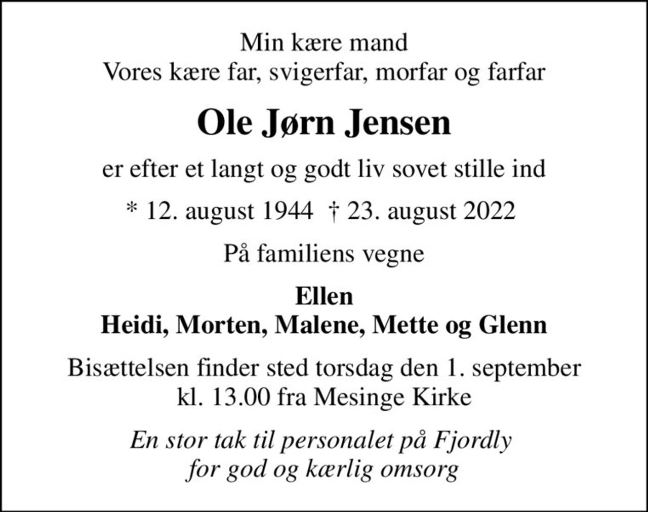 Min kære mand Vores kære far, svigerfar, morfar og farfar
Ole Jørn Jensen
er efter et langt og godt liv sovet stille ind
* 12. august 1944   23. august 2022 
På familiens vegne
Ellen Heidi, Morten, Malene, Mette og Glenn
Bisættelsen finder sted torsdag den 1. september kl. 13.00 fra Mesinge Kirke
En stor tak til personalet på Fjordly  for god og kærlig omsorg
