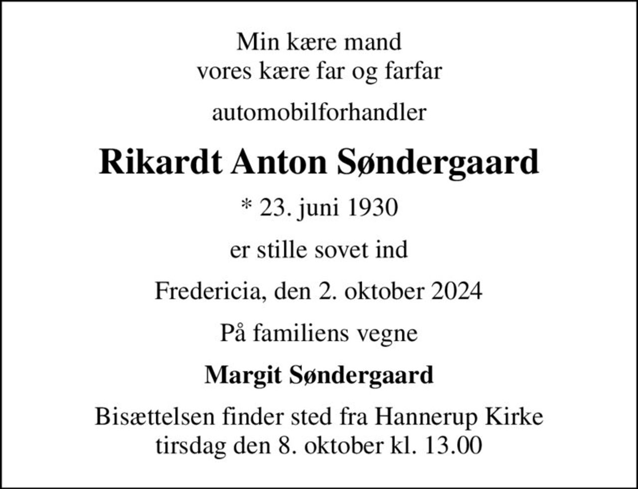 Min kære mand vores kære far og farfar
automobilforhandler
Rikardt Anton Søndergaard
* 23. juni 1930
er stille sovet ind
Fredericia, den 2. oktober 2024
På familiens vegne
Margit Søndergaard
Bisættelsen finder sted fra Hannerup Kirke  tirsdag den 8. oktober kl. 13.00