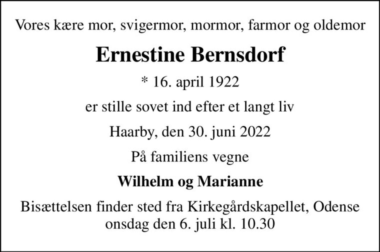 Vores kære mor, svigermor, mormor, farmor og oldemor
Ernestine Bernsdorf
* 16. april 1922
er stille sovet ind efter et langt liv
Haarby, den 30. juni 2022
På familiens vegne
Wilhelm og Marianne
Bisættelsen finder sted fra Kirkegårdskapellet, Odense  onsdag den 6. juli kl. 10.30