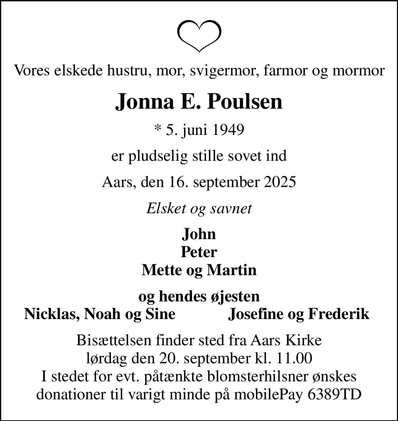 Vores elskede hustru, mor, svigermor, farmor og mormor
Jonna E. Poulsen
* 5. juni 1949
er pludselig stille sovet ind
Aars, den 16. september 2025
Elsket og savnet
John Peter Mette og Martin
og hendes øjesten
Nicklas, Noah og Sine
Josefine og Frederik
Bisættelsen har fundet sted
Hjertelig tak for venlig deltagelse. En særlig tak til hjerteløberne og akutberedskabet for omsorg og hjælpsomhed