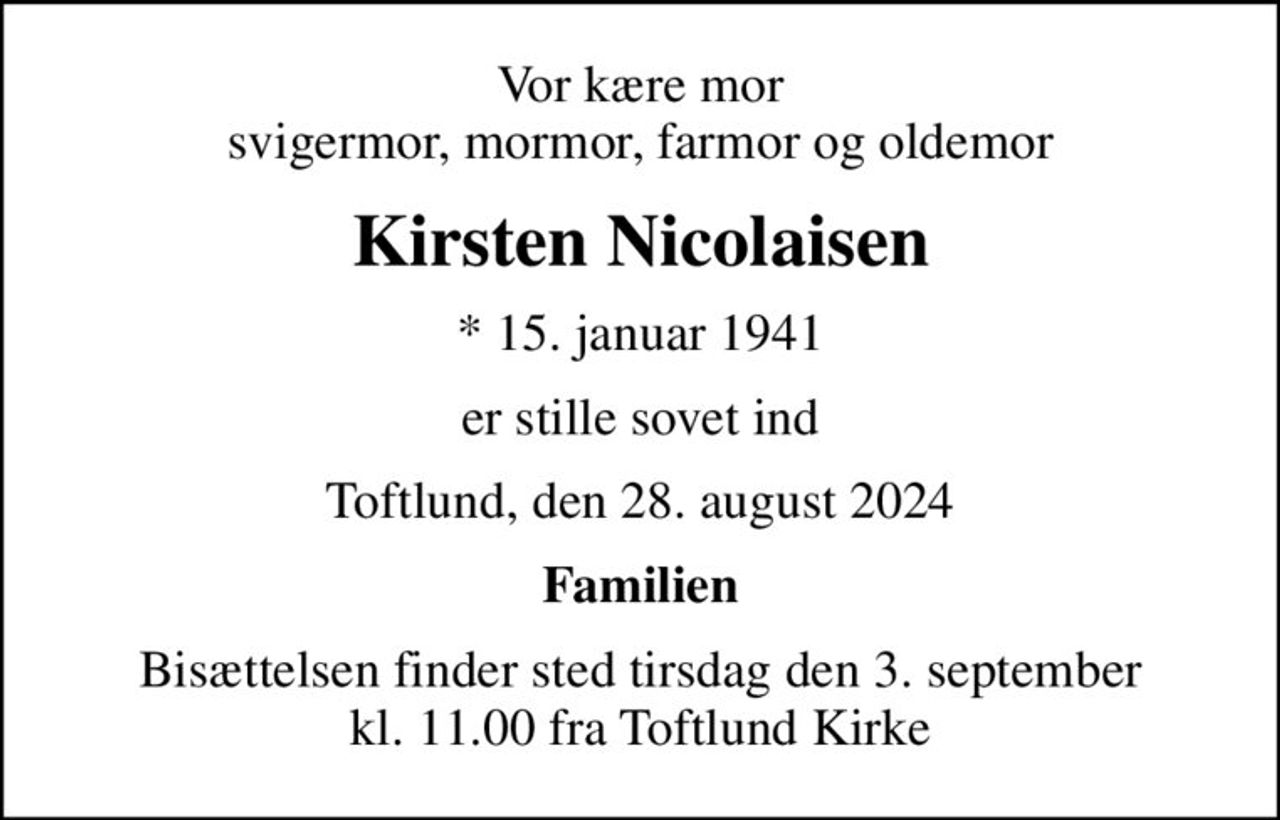 Vor kære mor svigermor, mormor, farmor og oldemor
Kirsten Nicolaisen
* 15. januar 1941
er stille sovet ind
Toftlund, den 28. august 2024
Familien
Bisættelsen finder sted tirsdag den 3. september kl. 11.00 fra Toftlund Kirke