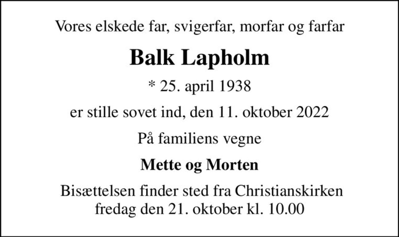 Vores elskede far, svigerfar, morfar og farfar
Balk Lapholm
* 25. april 1938
er stille sovet ind, den 11. oktober 2022
På familiens vegne
Mette og Morten
 Bisættelsen finder sted fra Christianskirken fredag den 21. oktober kl. 10.00