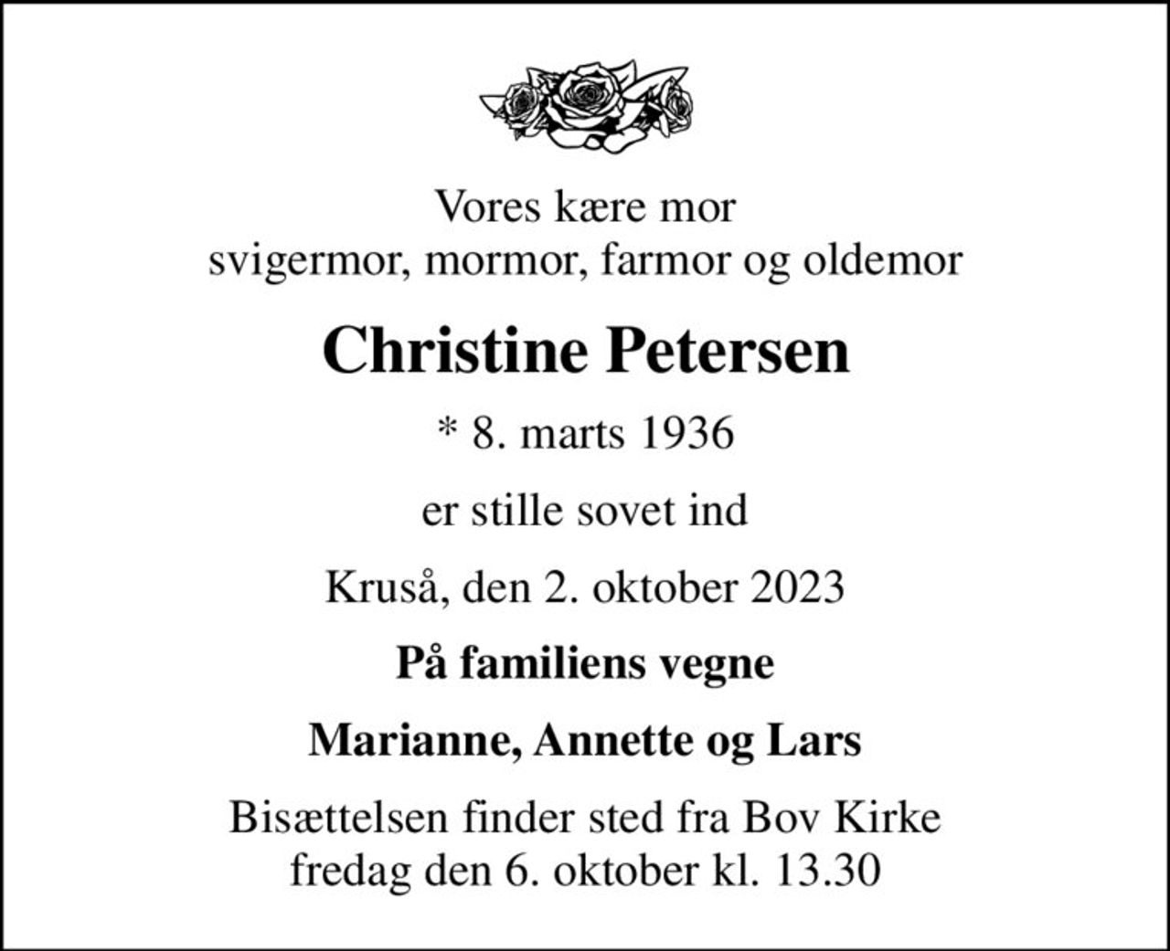 Vores kære mor svigermor, mormor, farmor og oldemor
Christine Petersen
* 8. marts 1936
er stille sovet ind
Kruså, den 2. oktober 2023
På familiens vegne
Marianne, Annette og Lars
Bisættelsen finder sted fra Bov Kirke  fredag den 6. oktober kl. 13.30