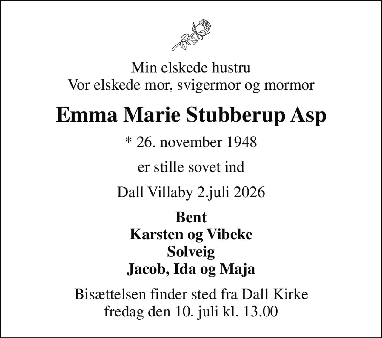 Min elskede hustru Vor elskede mor, svigermor og mormor
Emma Marie Stubberup Asp
* 26. november 1948
er stille sovet ind
Dall Villaby 2.juli 2026
Bent Karsten og Vibeke Solveig Jacob, Ida og Maja
Bisættelsen finder sted fra Dall Kirke  fredag den 10. juli kl. 13.00