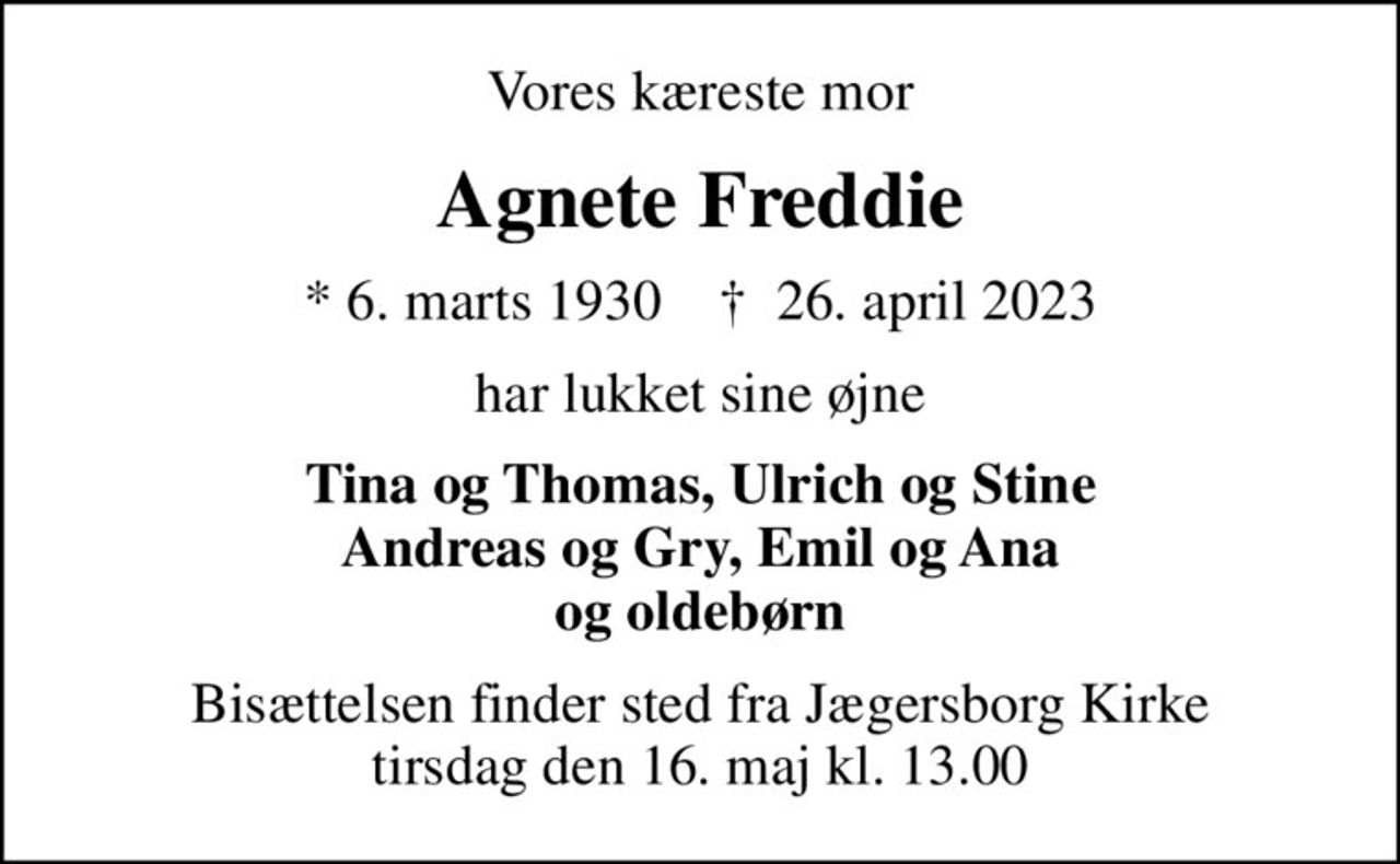 Vores kæreste mor
Agnete Freddie
* 6. marts 1930    ✝ 26. april 2023
har lukket sine øjne
Tina og Thomas, Ulrich og Stine Andreas og Gry, Emil og Ana og oldebørn
Bisættelsen finder sted fra Jægersborg Kirke  tirsdag den 16. maj kl. 13.00