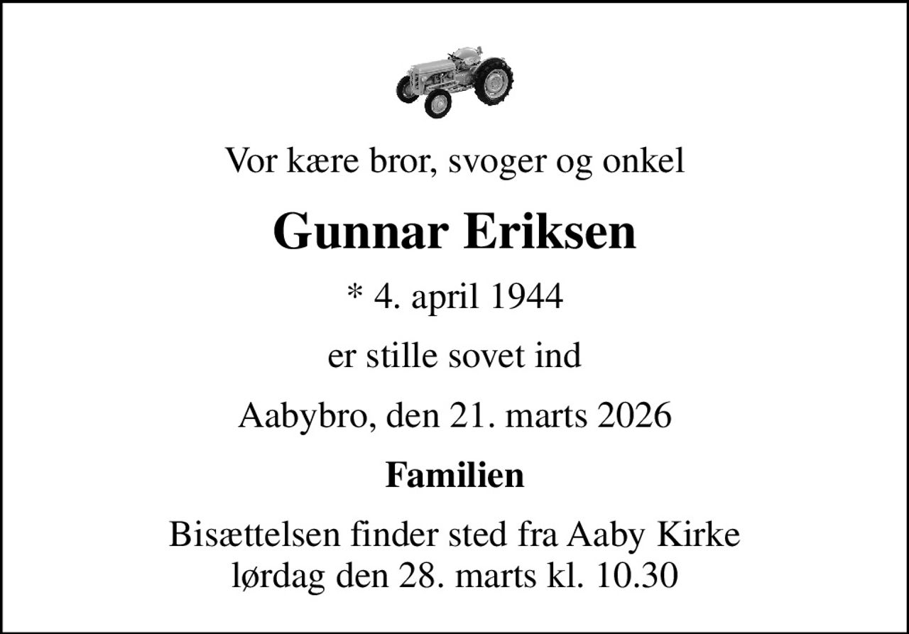 Vor kære bror, svoger og onkel
Gunnar Eriksen
* 4. april 1944
er stille sovet ind
Aabybro, den 21. marts 2026
Familien
Bisættelsen finder sted fra Aaby Kirke  lørdag den 28. marts kl. 10.30