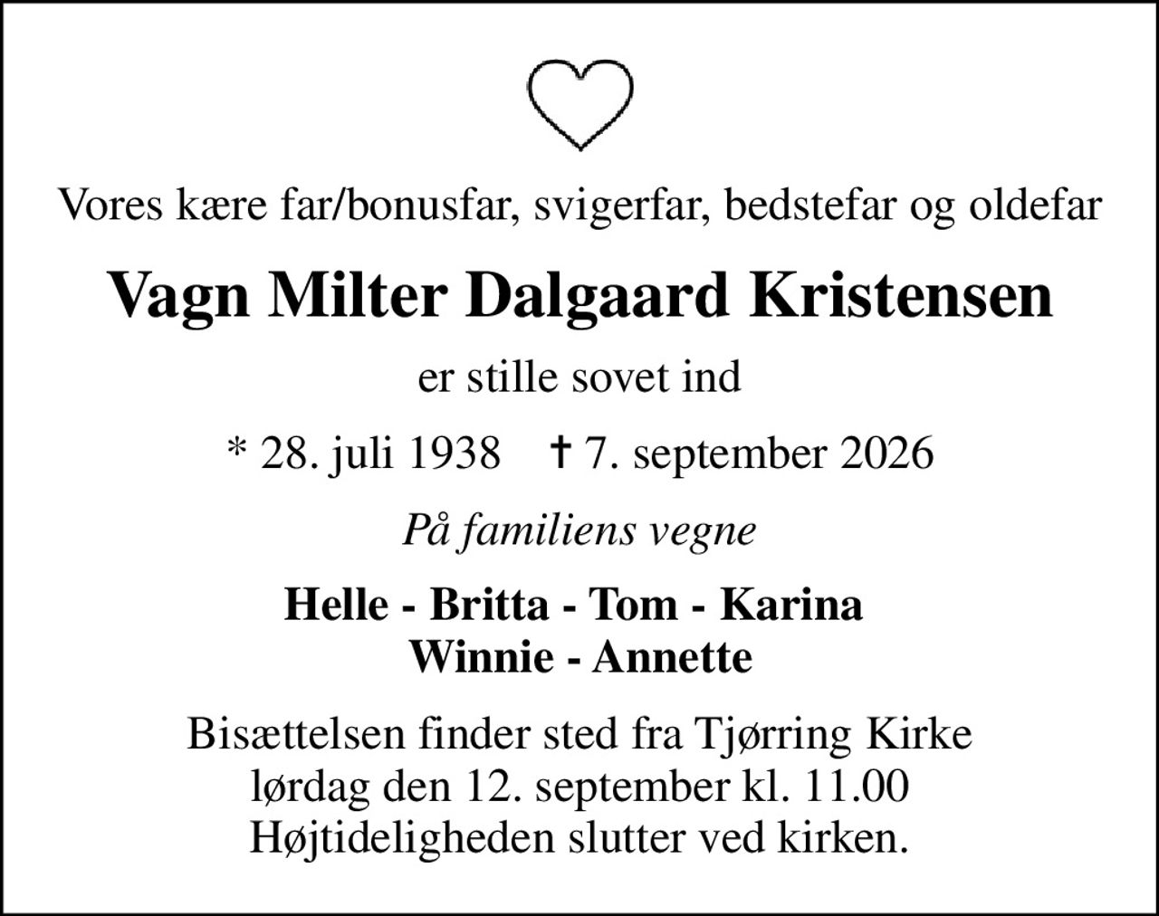Vores kære far/bonusfar, svigerfar, bedstefar og oldefar
Vagn Milter Dalgaard Kristensen
er stille sovet ind
* 28. juli 1938    ✝ 7. september 2026
På familiens vegne
Helle - Britta - Tom - Karina  Winnie - Annette
Bisættelsen finder sted fra Tjørring Kirke  lørdag den 12. september kl. 11.00  Højtideligheden slutter ved kirken.