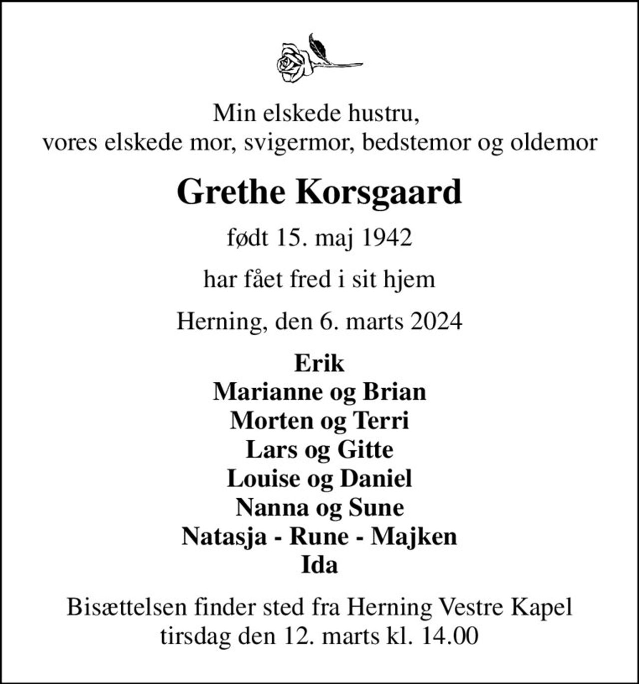 Min elskede hustru,  vores elskede mor, svigermor, bedstemor og oldemor
Grethe Korsgaard
født 15. maj 1942
har fået fred i sit hjem
Herning, den 6. marts 2024
Erik Marianne og Brian Morten og Terri Lars og Gitte Louise og Daniel Nanna og Sune Natasja - Rune - Majken Ida
Bisættelsen finder sted fra Herning Vestre Kapel  tirsdag den 12. marts kl. 14.00