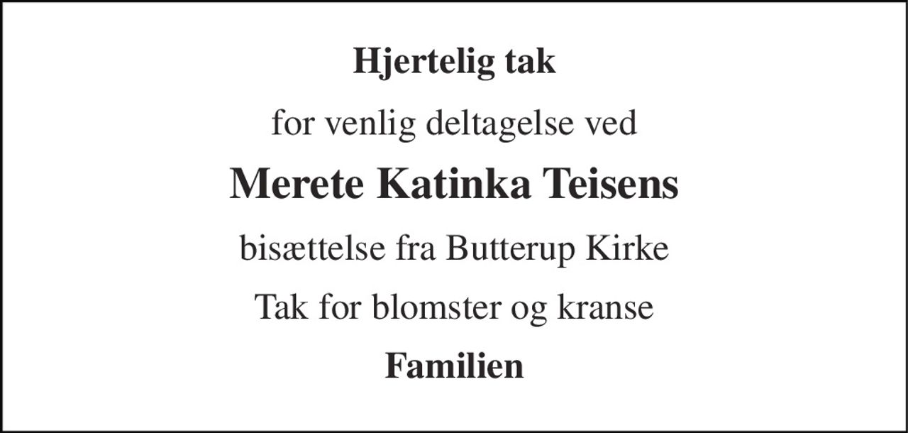 Hjertelig tak 
for venlig deltagelse ved 
Merete Katinka Teisens 
bisættelse fra Butterup Kirke 
Tak for blomster og kranse 
Familien