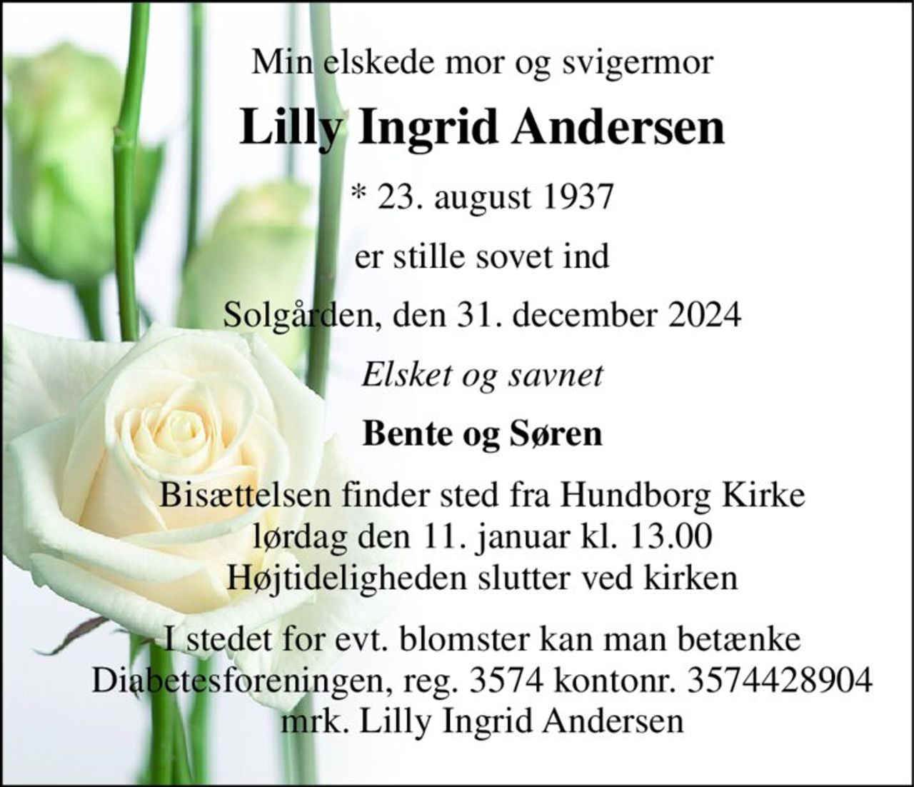 Min elskede mor og svigermor 
Lilly Ingrid Andersen 
*​ 23. august 1937 
er stille sovet ind 
Solgården, den 31. december 2024 
Elsket og savnet 
Bente og Søren 
Bisættelsen​ finder sted fra Hundborg Kirke​ lørdag den 11. januar​ kl. 13.00 Højtideligheden slutter ved kirken 
I stedet for evt. blomster kan man betænke Diabetesforeningen, reg. 3574 kontonr. 3574428904 mrk. Lilly Ingrid Andersen