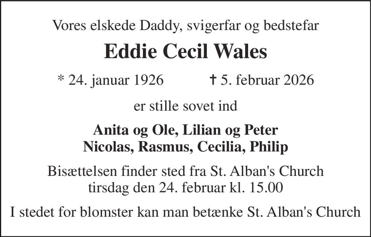 Vores elskede Daddy, svigerfar og bedstefar 
Eddie Cecil Wales 
★​ 24. januar 1926​            ✝​ 5. februar 2026 
er stille sovet ind 
Anita og Ole, Lilian og Peter Nicolas, Rasmus, Cecilia, Philip 
Bisættelsen​ finder sted fra St. Alban's Church tirsdag den 24. februar​ kl. 15.00 
I stedet for blomster kan man betænke St. Alban's Church