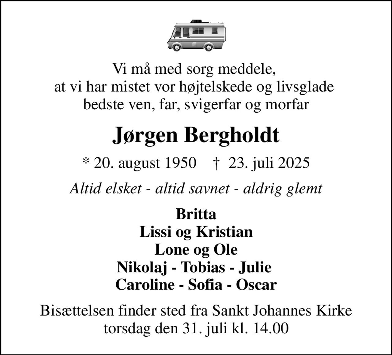 Vi må med sorg meddele,  at vi har mistet vor højtelskede og livsglade  bedste ven, far, svigerfar og morfar
Jørgen Bergholdt
* 20. august 1950    ✝ 23. juli 2025
Altid elsket - altid savnet - aldrig glemt
Britta Lissi og Kristian Lone og Ole Nikolaj - Tobias - Julie   Caroline - Sofia - Oscar 
Bisættelsen finder sted fra Sankt Johannes Kirke  torsdag den 31. juli kl. 14.00