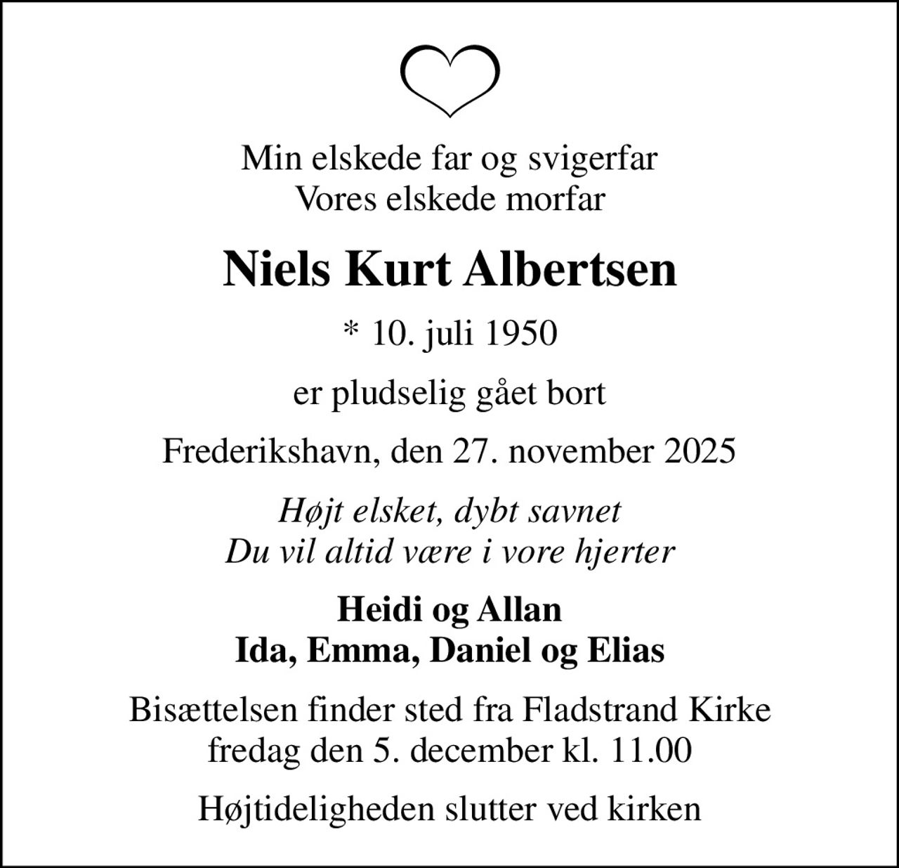 Min elskede far og svigerfar Vores elskede morfar
Niels Kurt Albertsen
* 10. juli 1950
er pludselig gået bort
Frederikshavn, den 27. november 2025
Højt elsket, dybt savnet Du vil altid være i vore hjerter
Heidi og Allan Ida, Emma, Daniel og Elias
Bisættelsen finder sted fra Fladstrand Kirke fredag den 5. december kl. 11.00
Højtideligheden slutter ved kirken