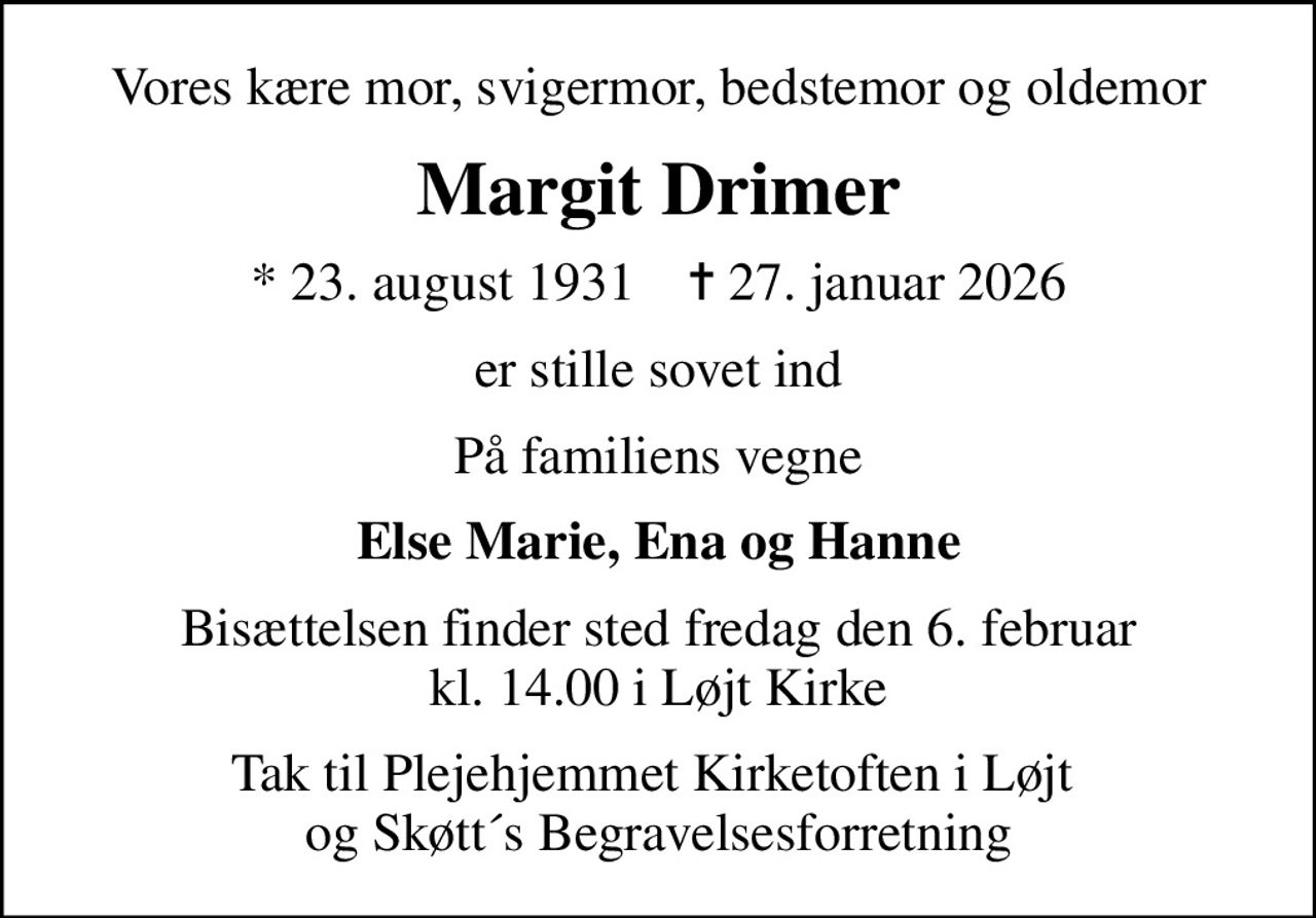 Vores kære mor, svigermor, bedstemor og oldemor
Margit Drimer
* 23. august 1931    ✝ 27. januar 2026
er stille sovet ind
På familiens vegne
Else Marie, Ena og Hanne
Bisættelsen finder sted fredag den 6. februar kl. 14.00 i Løjt Kirke
Tak til Plejehjemmet Kirketoften i Løjt  og Skøtt´s Begravelsesforretning