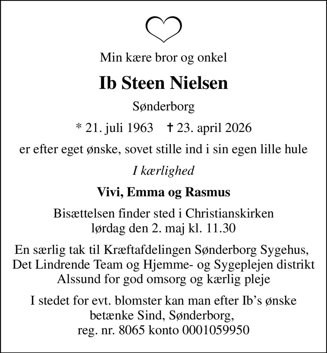 Min kære bror og onkel
Ib Steen Nielsen
Sønderborg
* 21. juli 1963    ✝ 23. april 2026
er efter eget ønske, sovet stille ind i sin egen lille hule
I kærlighed
Vivi, Emma og Rasmus
Bisættelsen finder sted i Christianskirken  lørdag den 2. maj kl. 11.30 
En særlig tak til Kræftafdelingen Sønderborg Sygehus,  Det Lindrende Team og Hjemme- og Sygeplejen distrikt Alssund for god omsorg og kærlig pleje
I stedet for evt. blomster kan man efter Ibs ønske betænke Sind, Sønderborg,  reg. nr. 8065 konto 0001059950