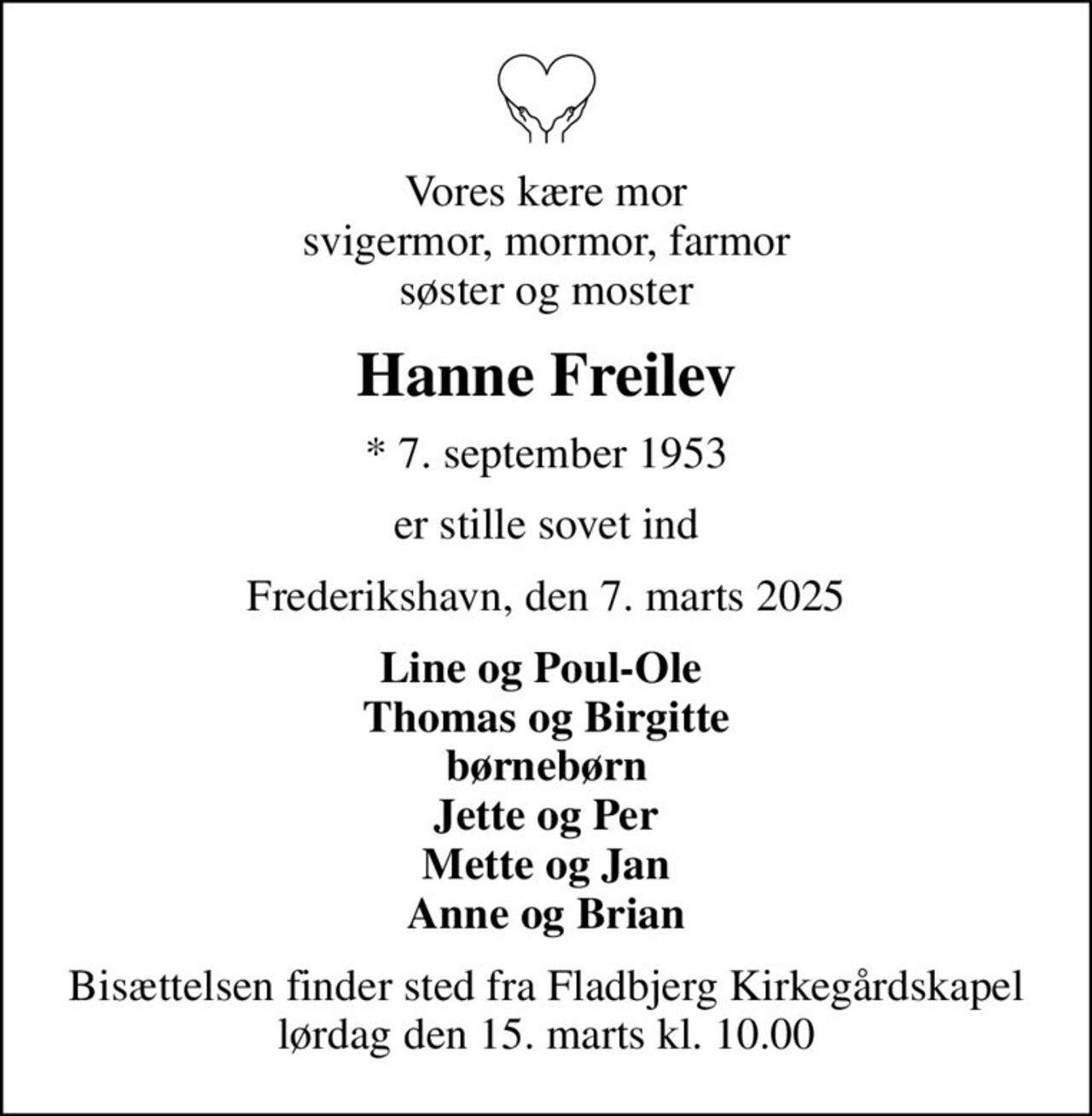 Vores kære mor svigermor, mormor, farmor søster og moster
Hanne Freilev
* 7. september 1953
er stille sovet ind
Frederikshavn, den 7. marts 2025
Line og Poul-Ole  Thomas og Birgitte børnebørn Jette og Per Mette og Jan Anne og Brian
Bisættelsen finder sted fra Fladbjerg Kirkegårdskapel  lørdag den 15. marts kl. 10.00