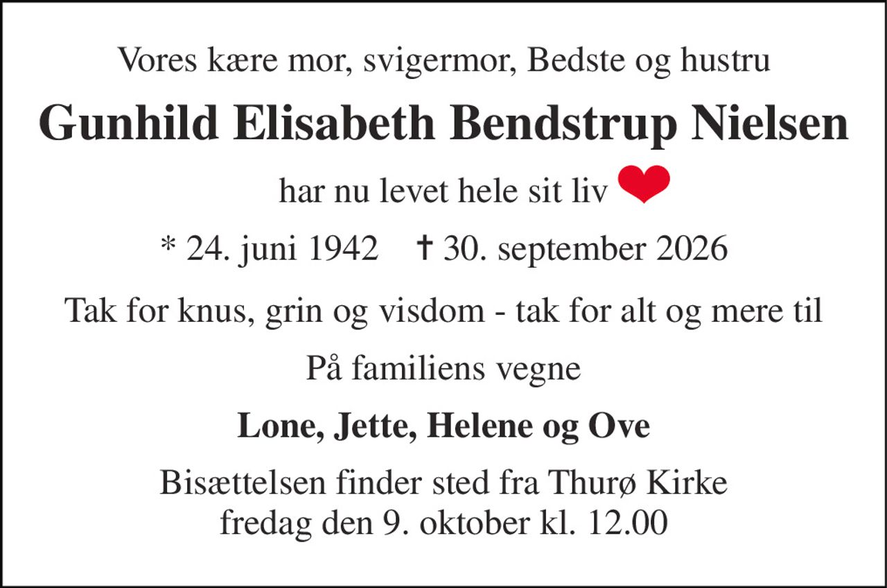 Vores kære mor, svigermor, Bedste og hustru 
Gunhild Elisabeth Bendstrup Nielsen 
har nu levet hele sit liv 
*​​ 24. juni 1942​​    ✝​​ 30. september 2026 
Tak for knus, grin og visdom - tak for alt og mere til 
På familiens vegne 
Lone, Jette, Helene og Ove 
Bisættelsen​​ finder sted fra Thurø Kirke​​ fredag den 9. oktober​​ kl. 12.00