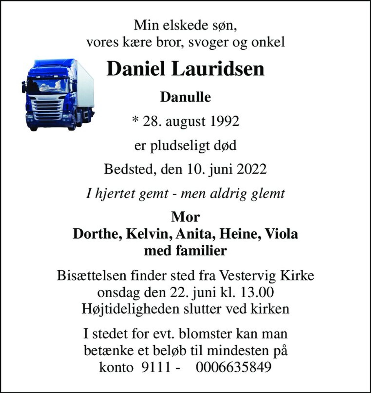 Min elskede søn, vores kære bror, svoger og onkel 
Daniel Lauridsen 
Danulle 
*​ 28. august 1992 
er pludseligt død 
Bedsted, den 10. juni 2022 
I hjertet gemt - men aldrig glemt 
Mor Dorthe, Kelvin, Anita, Heine, Viola med familier 
Bisættelsen​ finder sted fra Vestervig Kirke​ onsdag den 22. juni​ kl. 13.00 Højtideligheden slutter ved kirken 
I stedet for evt. blomster kan man betænke et beløb til mindesten på konto  9111 -    0006635849