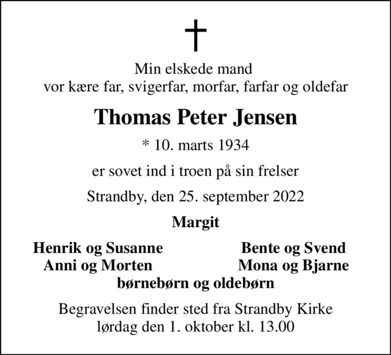 Min elskede mand  vor kære far, svigerfar, morfar, farfar og oldefar
Thomas Peter Jensen
* 10. marts 1934
er sovet ind i troen på sin frelser
Strandby, den 25. september 2022
Margit
Henrik og Susanne
Bente og Svend
Anni og Morten
Mona og Bjarne
Begravelsen finder sted fra Strandby Kirke  lørdag den 1. oktober kl. 13.00