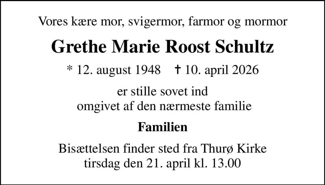 Vores kære mor, svigermor, farmor og mormor
Grethe Marie Roost Schultz
* 12. august 1948    ✝ 10. april 2026
er stille sovet ind  omgivet af den nærmeste familie
Familien
Bisættelsen finder sted fra Thurø Kirke  tirsdag den 21. april kl. 13.00