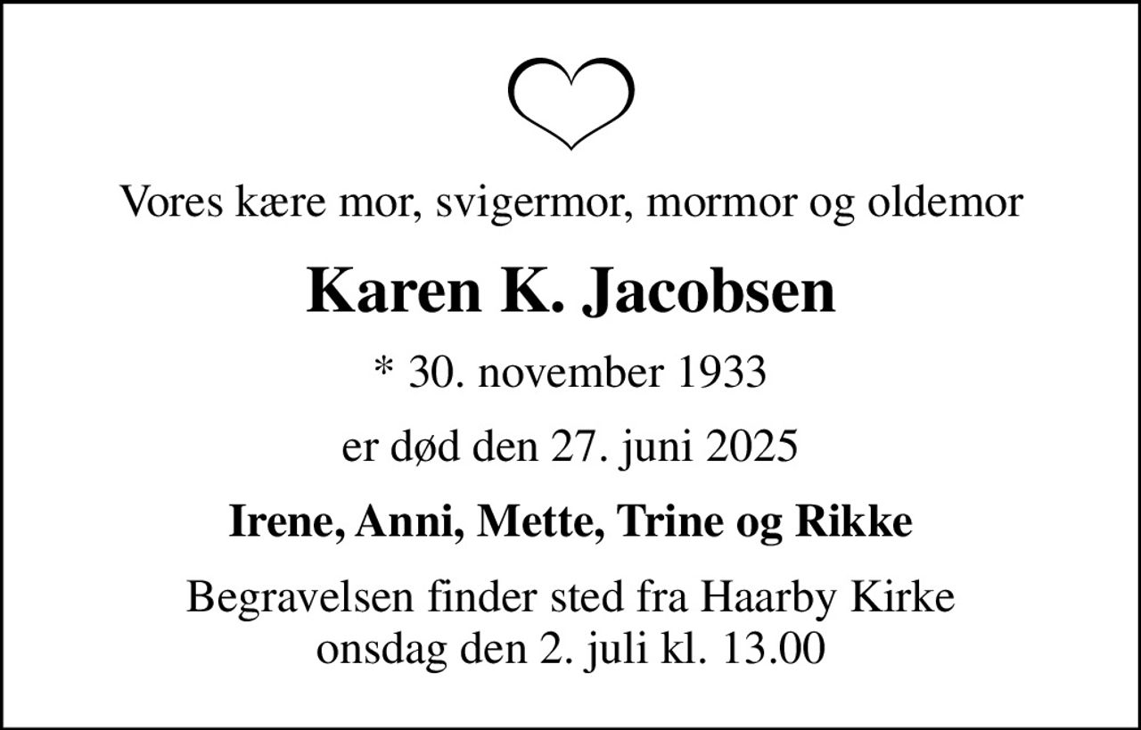Vores kære mor, svigermor, mormor og oldemor
Karen K. Jacobsen
* 30. november 1933
er død den 27. juni 2025
Irene, Anni, Mette, Trine og Rikke
Begravelsen finder sted fra Haarby Kirke  onsdag den 2. juli kl. 13.00