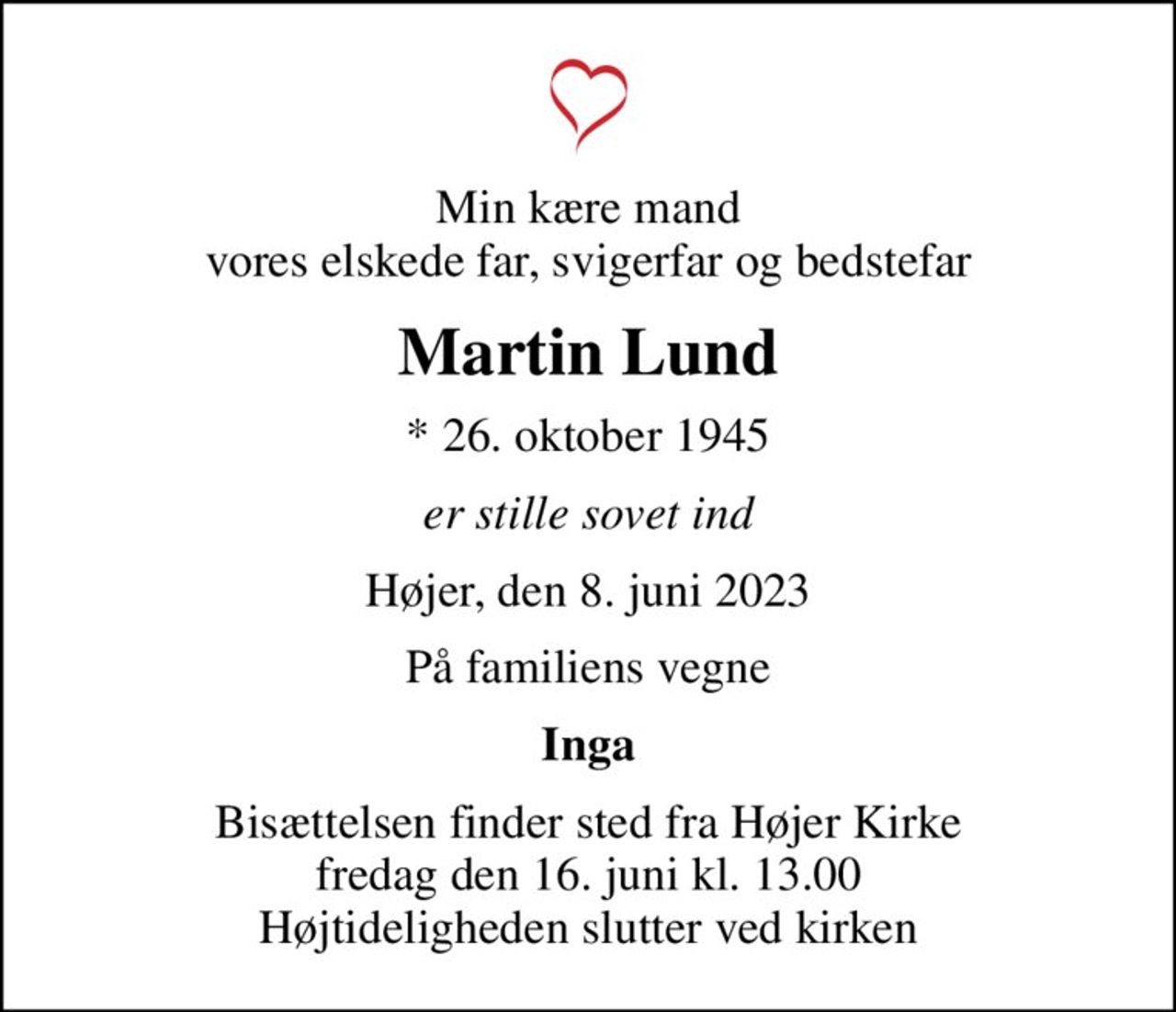 Min kære mand vores elskede far, svigerfar og bedstefar
Martin Lund
* 26. oktober 1945
er stille sovet ind
Højer, den 8. juni 2023
På familiens vegne
Inga
Bisættelsen finder sted fra Højer Kirke  fredag den 16. juni kl. 13.00  Højtideligheden slutter ved kirken
