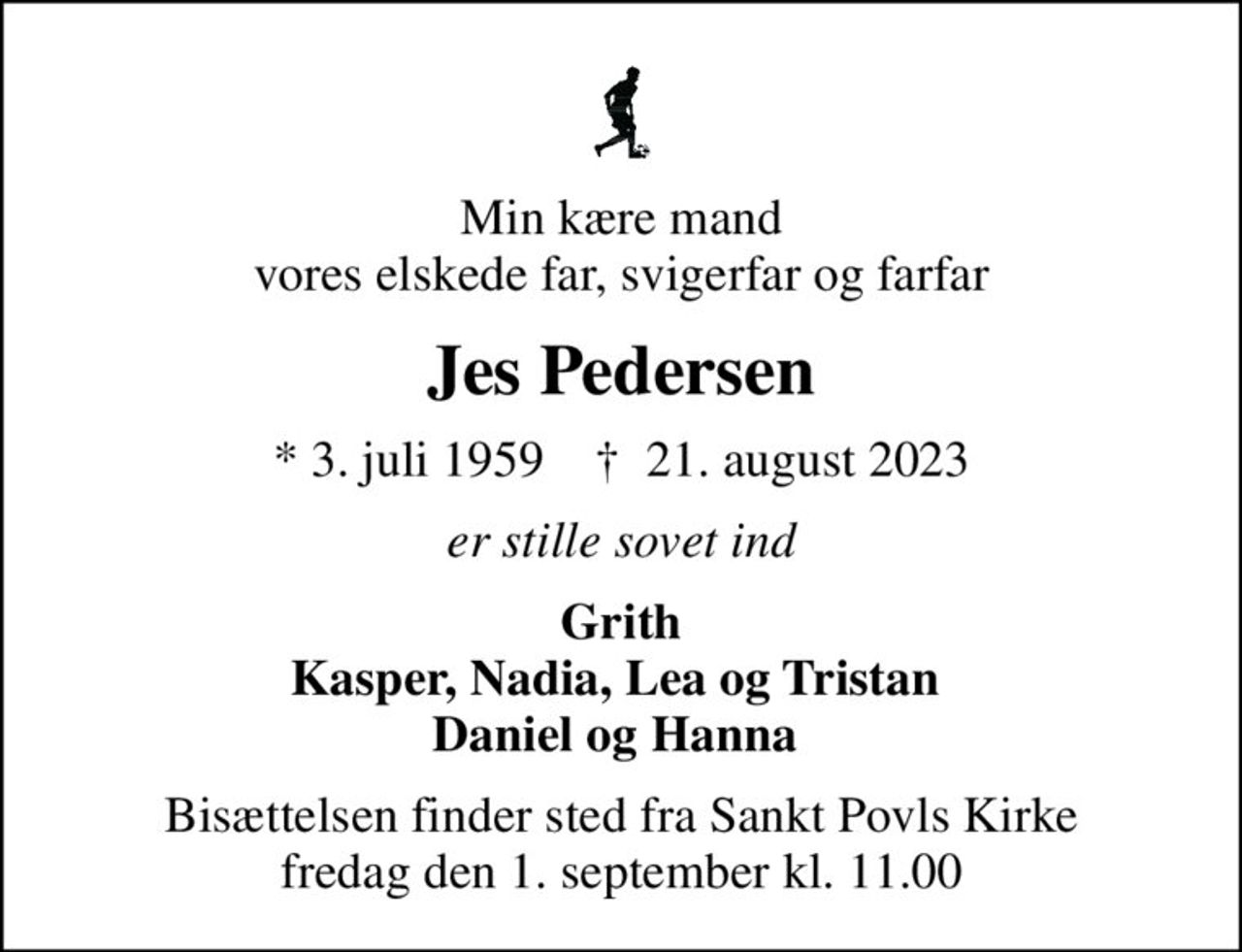 Min kære mand vores elskede far, svigerfar og farfar
Jes Pedersen
* 3. juli 1959    ✝ 21. august 2023
er stille sovet ind
Grith Kasper, Nadia, Lea og Tristan  Daniel og Hanna 
Bisættelsen finder sted fra Sankt Povls Kirke  fredag den 1. september kl. 11.00