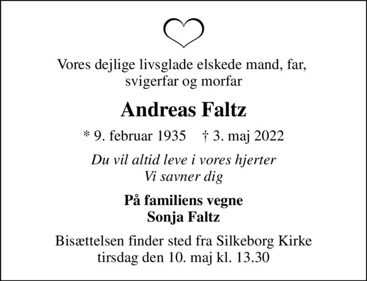 Vores dejlige livsglade elskede mand, far,  svigerfar og morfar
Andreas Faltz
* 9. februar 1935    ✝ 3. maj 2022
Du vil altid leve i vores hjerter Vi savner dig
På familiens vegne Sonja Faltz
Bisættelsen finder sted fra Silkeborg Kirke  tirsdag den 10. maj kl. 13.30