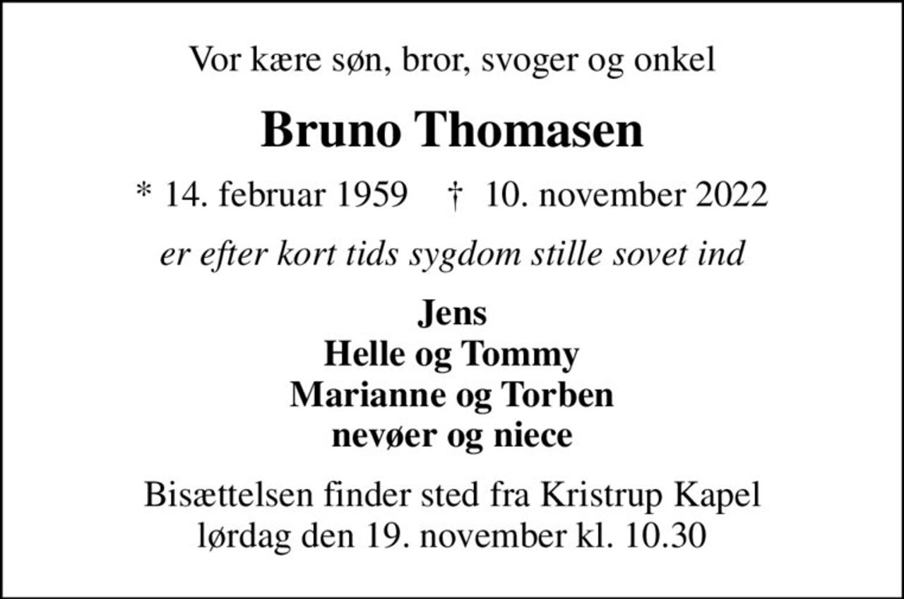 Vor kære søn, bror, svoger og onkel
Bruno Thomasen
* 14. februar 1959    ✝ 10. november 2022
er efter kort tids sygdom stille sovet ind
Jens Helle og Tommy Marianne og Torben nevøer og niece
Bisættelsen finder sted fra Kristrup Kapel  lørdag den 19. november kl. 10.30