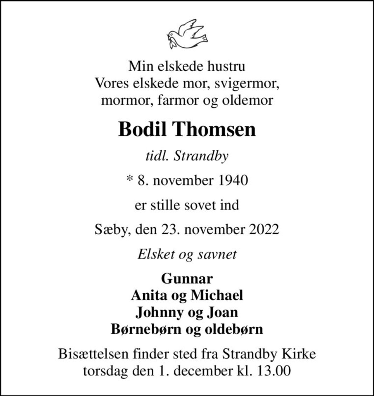 Min elskede hustru Vores elskede mor, svigermor, mormor, farmor og oldemor
Bodil Thomsen
tidl. Strandby
* 8. november 1940
er stille sovet ind
Sæby, den 23. november 2022
Elsket og savnet
Gunnar Anita og Michael Johnny og Joan Børnebørn og oldebørn
Bisættelsen finder sted fra Strandby Kirke  torsdag den 1. december kl. 13.00