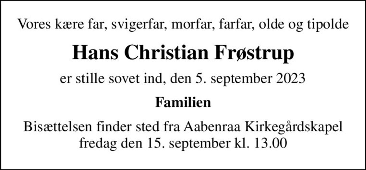 Vores kære far, svigerfar, morfar, farfar, olde og tipolde
Hans Christian Frøstrup
er stille sovet ind, den 5. september 2023
Familien
Bisættelsen finder sted fra Aabenraa Kirkegårdskapel  fredag den 15. september kl. 13.00