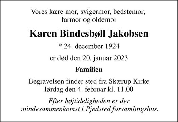 Vores kære mor, svigermor, bedstemor,  farmor og oldemor
Karen Bindesbøll Jakobsen
* 24. december 1924
er død den 20. januar 2023
Familien
Begravelsen finder sted fra Skærup Kirke  lørdag den 4. februar kl. 11.00 
Efter højtideligheden er der  mindesammenkomst i Pjedsted forsamlingshus.