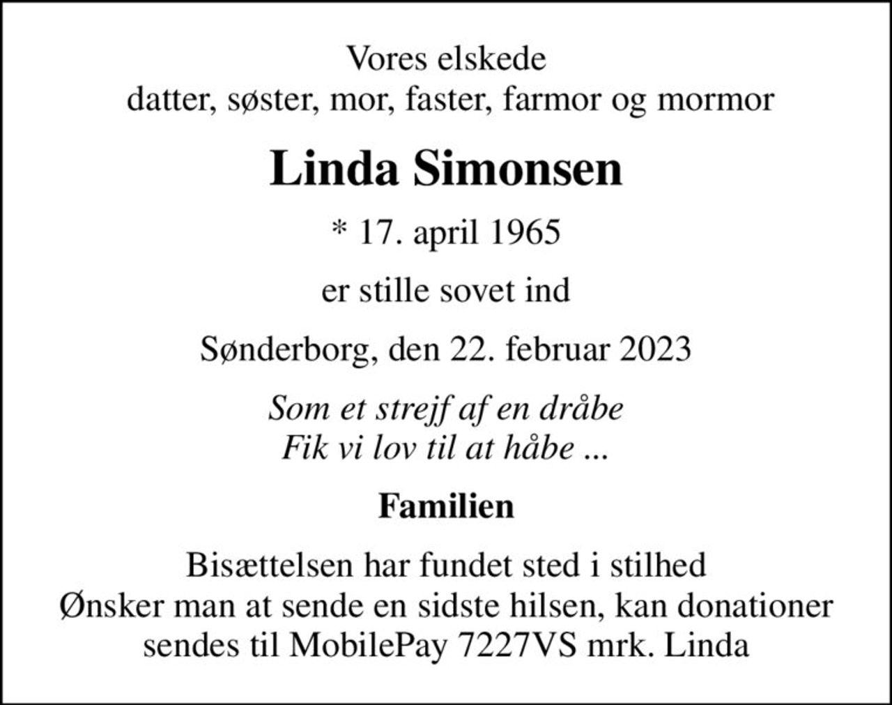 Vores elskede  datter, søster, mor, faster, farmor og mormor
Linda Simonsen
* 17. april 1965
er stille sovet ind
Sønderborg, den 22. februar 2023
Som et strejf af en dråbe Fik vi lov til at håbe ...
Familien
Bisættelsen har fundet sted i stilhed Ønsker man at sende en sidste hilsen, kan donationer sendes til MobilePay 7227VS mrk. Linda