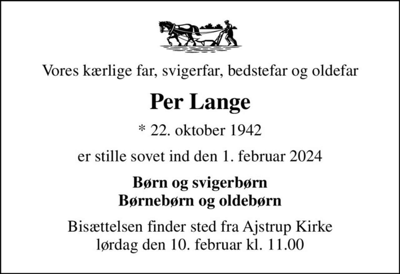 Vores kærlige far, svigerfar, bedstefar og oldefar
Per Lange
* 22. oktober 1942
er stille sovet ind den 1. februar 2024
Børn og svigerbørn Børnebørn og oldebørn
Bisættelsen finder sted fra Ajstrup Kirke  lørdag den 10. februar kl. 11.00