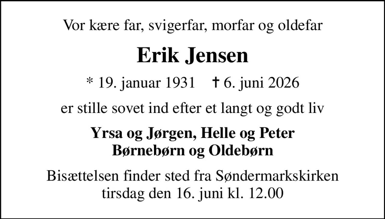 Vor kære far, svigerfar, morfar og oldefar
Erik Jensen
* 19. januar 1931    ✝ 6. juni 2026
er stille sovet ind efter et langt og godt liv
Yrsa og Jørgen, Helle og Peter Børnebørn og Oldebørn
Bisættelsen finder sted fra Søndermarkskirken  tirsdag den 16. juni kl. 12.00