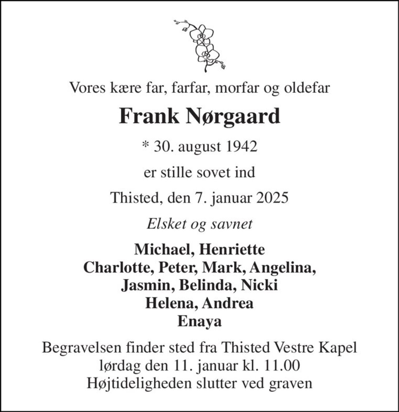 Vores kære far, farfar, morfar og oldefar 
Frank Nørgaard 
*​ 30. august 1942 
er stille sovet ind 
Thisted, den 7. januar 2025 
Elsket og savnet 
Michael, Henriette Charlotte, Peter, Mark, Angelina, Jasmin, Belinda, Nicki Helena, Andrea Enaya 
Begravelsen​ finder sted fra Thisted Vestre Kapel​ lørdag den 11. januar​ kl. 11.00 Højtideligheden slutter ved graven