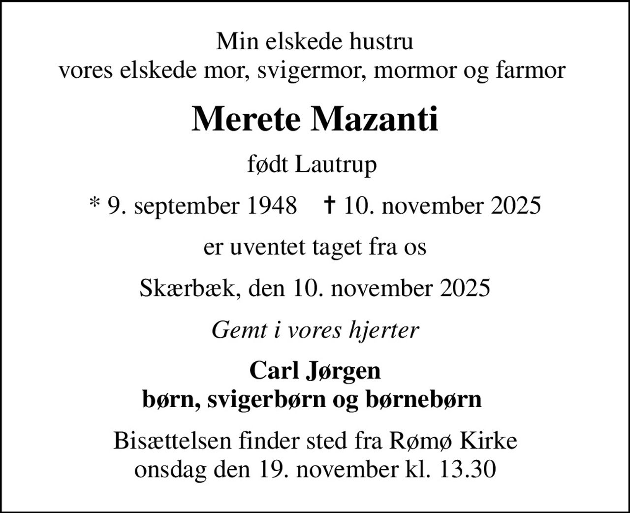 Min elskede hustru vores elskede mor, svigermor, mormor og farmor 
Merete Mazanti
født Lautrup 
* 9. september 1948    ✝ 10. november 2025
er uventet taget fra os
Skærbæk, den 10. november 2025
Gemt i vores hjerter
Carl Jørgen børn, svigerbørn og børnebørn 
Bisættelsen finder sted fra Rømø Kirke  onsdag den 19. november kl. 13.30