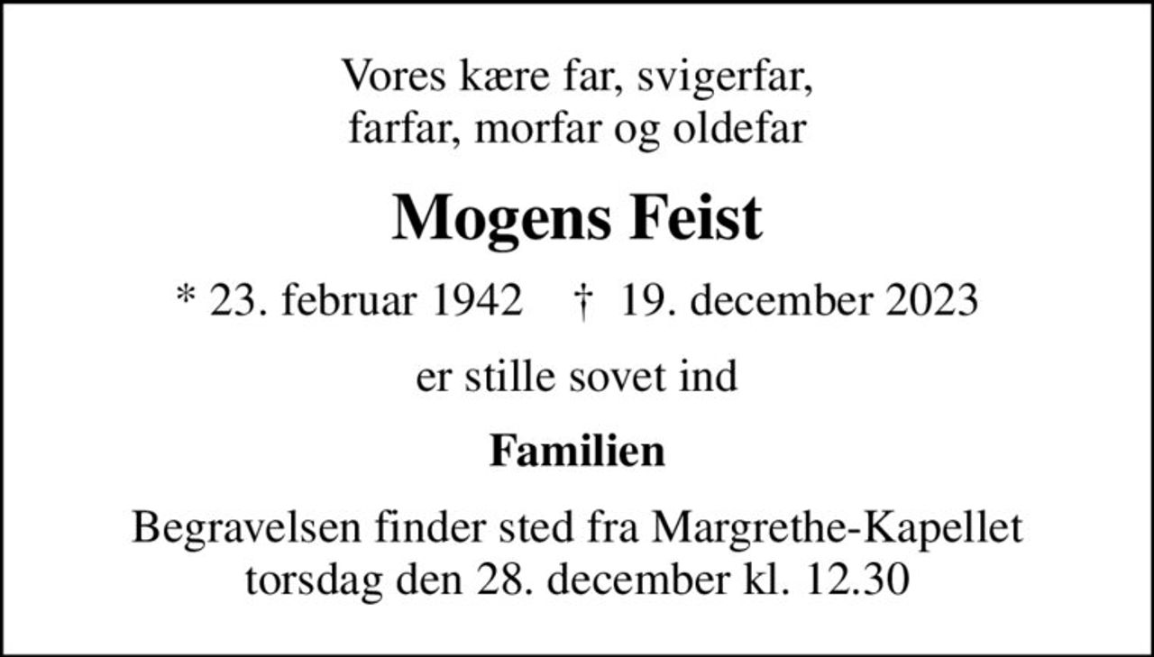 Vores kære far, svigerfar, farfar, morfar og oldefar
Mogens Feist
* 23. februar 1942    ✝ 19. december 2023
er stille sovet ind
Familien
Begravelsen finder sted fra Margrethe-Kapellet  torsdag den 28. december kl. 12.30