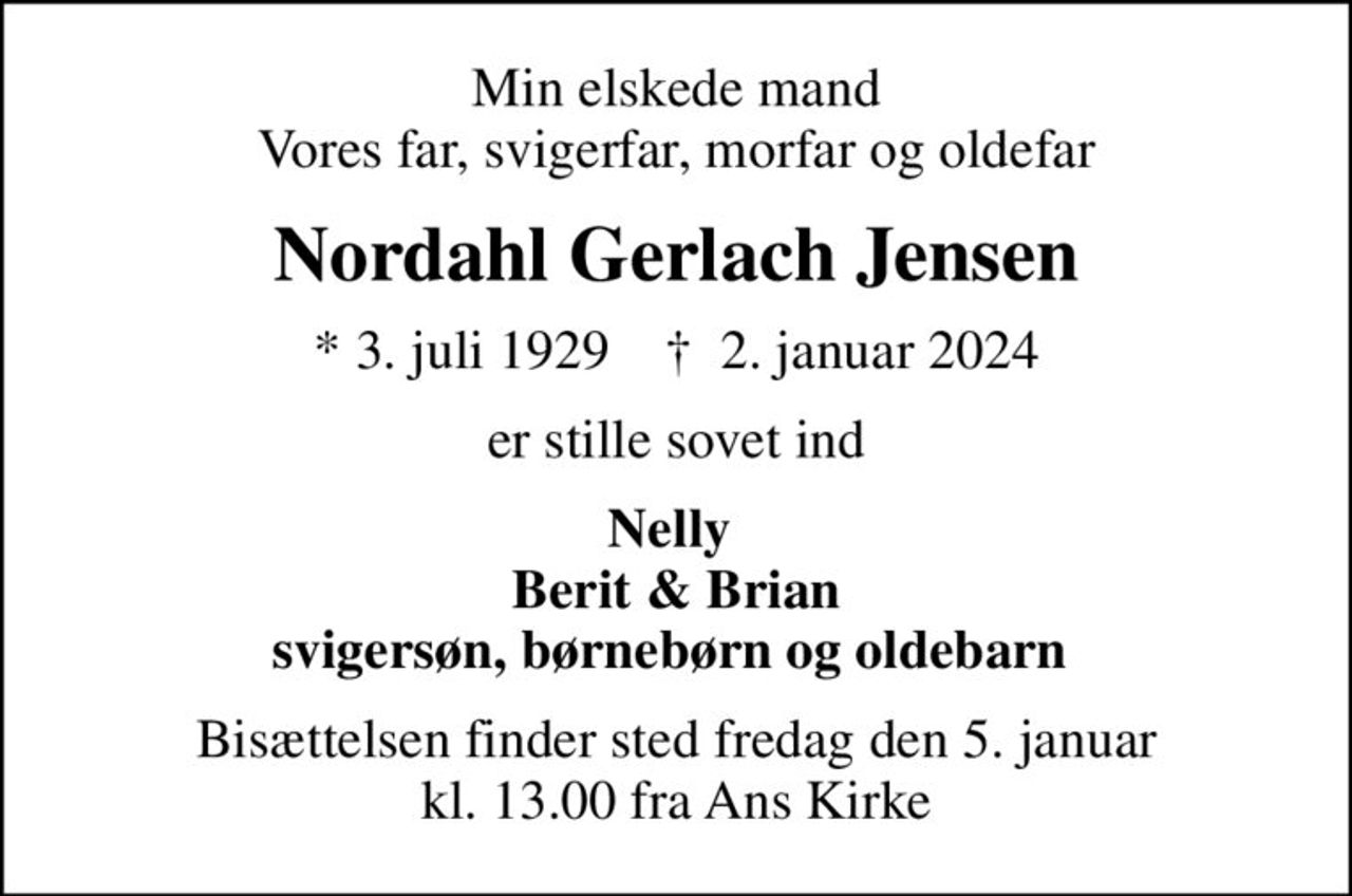 Min elskede mand Vores far, svigerfar, morfar og oldefar
Nordahl Gerlach Jensen
* 3. juli 1929    ✝ 2. januar 2024
er stille sovet ind
Nelly  Berit & Brian svigersøn, børnebørn og oldebarn 
Bisættelsen finder sted fredag den 5. januar kl. 13.00 fra Ans Kirke
